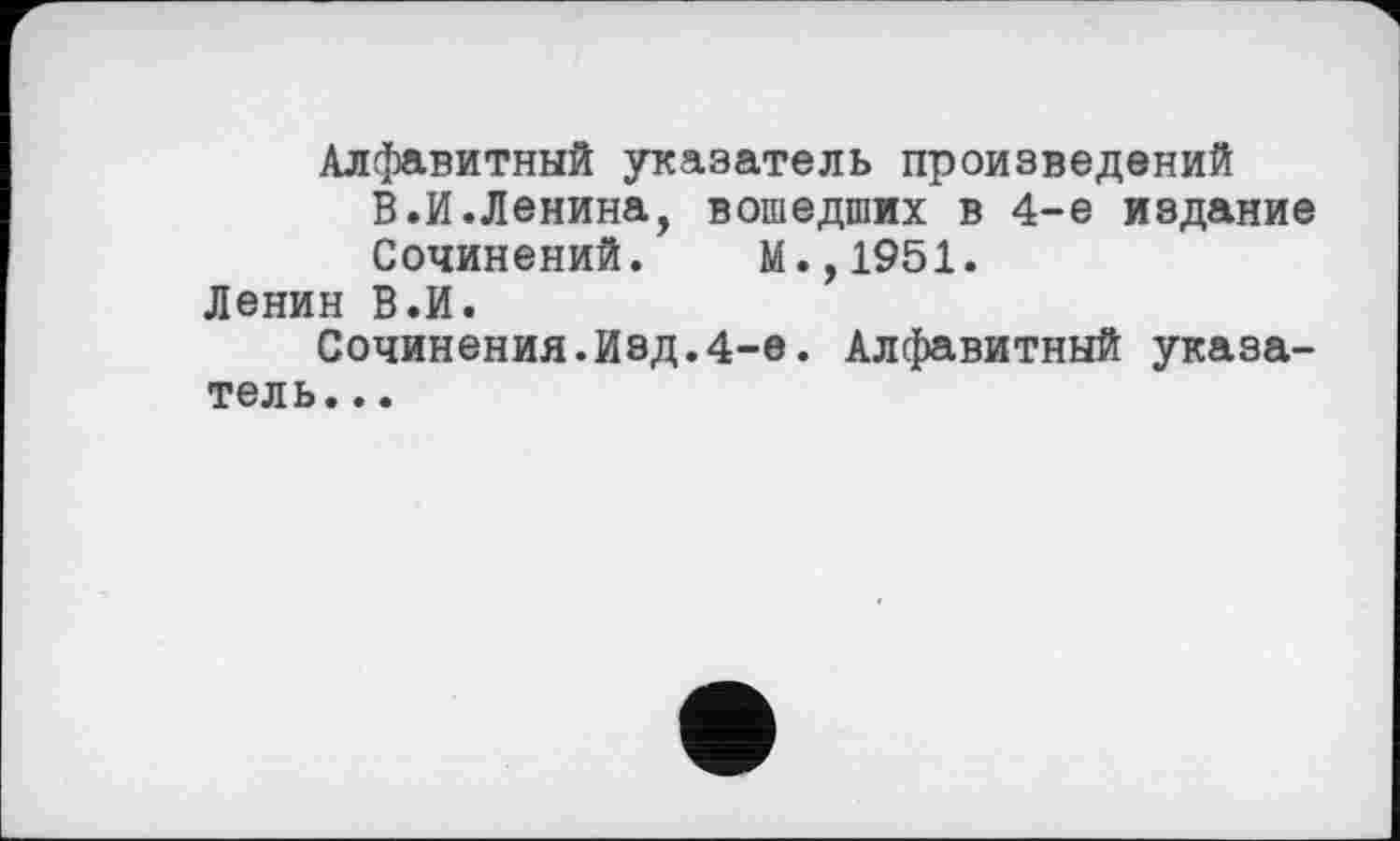 ﻿Алфавитный указатель произведений
В.И.Ленина, вошедших в 4-е издание
Сочинений. М.,1951.
Ленин В.И.
Сочинения.Изд.4-е. Алфавитный указатель. ..